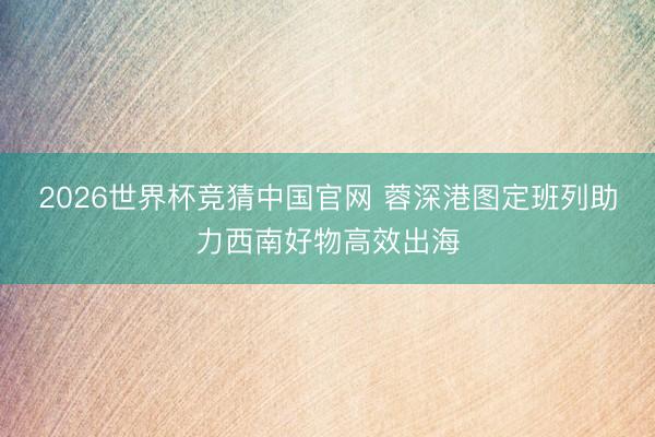 2026世界杯竞猜中国官网 蓉深港图定班列助力西南好物高效出海