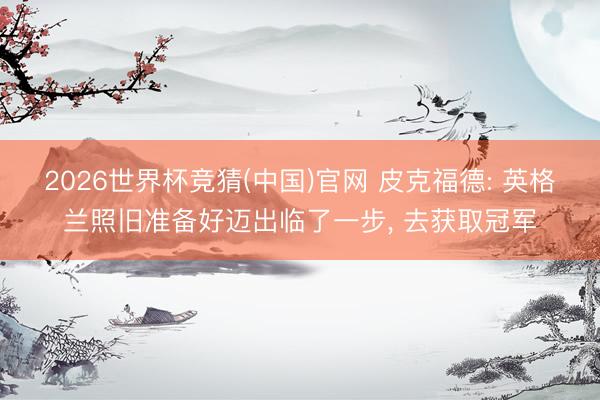 2026世界杯竞猜(中国)官网 皮克福德: 英格兰照旧准备好迈出临了一步, 去获取冠军