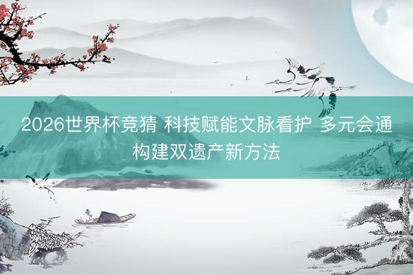 2026世界杯竞猜 科技赋能文脉看护 多元会通构建双遗产新方法