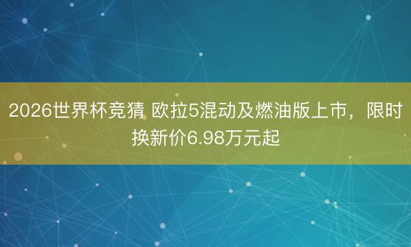 2026世界杯竞猜 欧拉5混动及燃油版上市,限时换新价6.98万元起