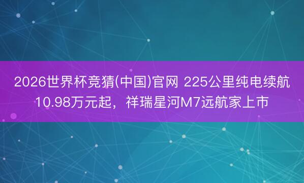 2026世界杯竞猜(中国)官网 225公里纯电续航10.98万元起,祥瑞星河M7远航家上市