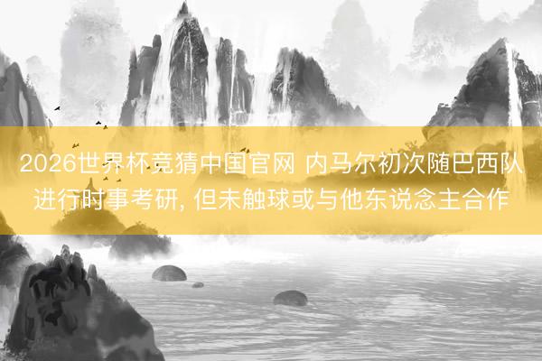 2026世界杯竞猜中国官网 内马尔初次随巴西队进行时事考研, 但未触球或与他东说念主合作