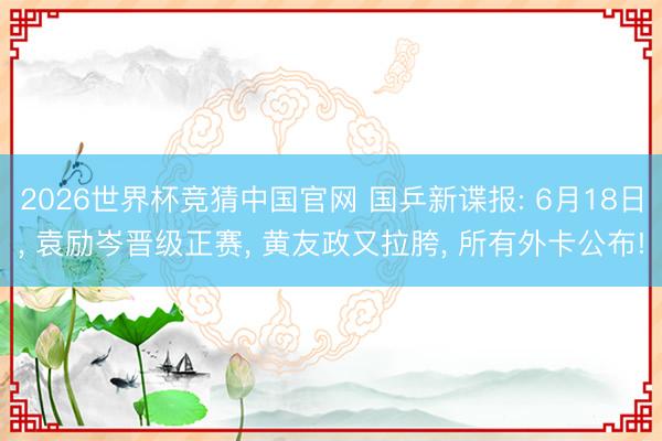 2026世界杯竞猜中国官网 国乒新谍报: 6月18日, 袁励岑晋级正赛, 黄友政又拉胯, 所有外卡公布!