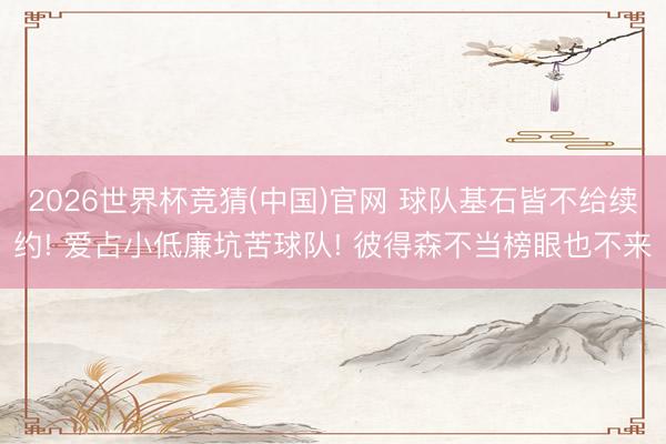 2026世界杯竞猜(中国)官网 球队基石皆不给续约! 爱占小低廉坑苦球队! 彼得森不当榜眼也不来