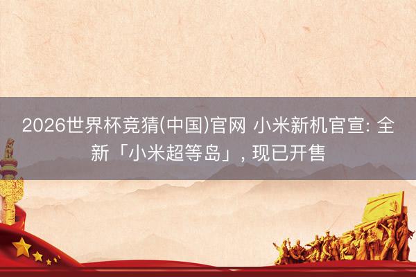 2026世界杯竞猜(中国)官网 小米新机官宣: 全新「小米超等岛」, 现已开售
