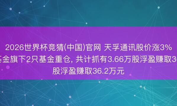 2026世界杯竞猜(中国)官网 天孚通讯股价涨3%, 国联基金旗下2只基金重仓, 共计抓有3.66万股浮盈赚取36.2万元