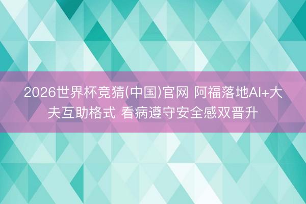 2026世界杯竞猜(中国)官网 阿福落地AI+大夫互助格式 看病遵守安全感双晋升