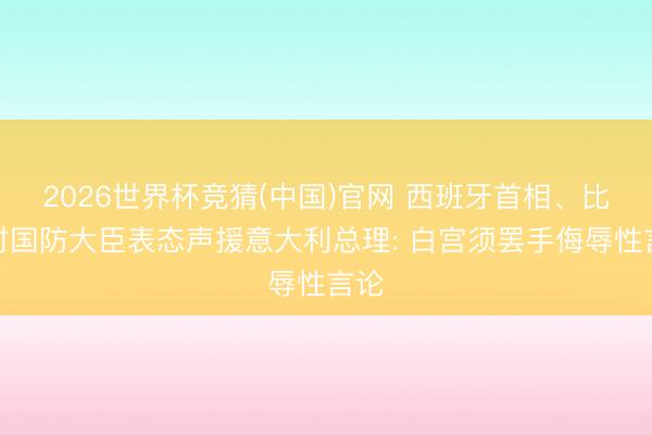 2026世界杯竞猜(中国)官网 西班牙首相、比利时国防大臣表态声援意大利总理: 白宫须罢手侮辱性言论