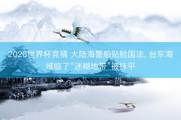 2026世界杯竞猜 大陆海警船贴脸国法， 台东海域临了“迷糊地带”被抹平