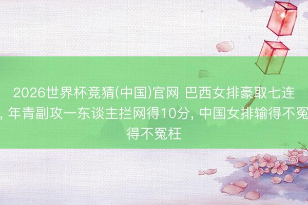 2026世界杯竞猜(中国)官网 巴西女排豪取七连胜, 年青副攻一东谈主拦网得10分, 中国女排输得不冤枉